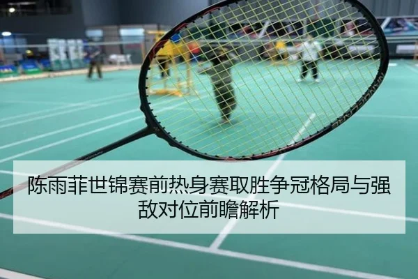 陈雨菲世锦赛前热身赛取胜争冠格局与强敌对位前瞻解析