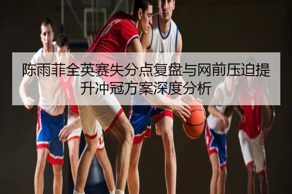 陈雨菲全英赛失分点复盘与网前压迫提升冲冠方案深度分析