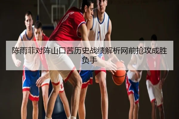 陈雨菲对阵山口茜历史战绩解析网前抢攻成胜负手