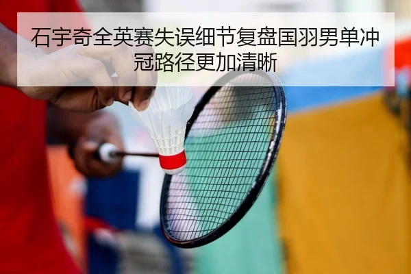 石宇奇全英赛失误细节复盘国羽男单冲冠路径更加清晰