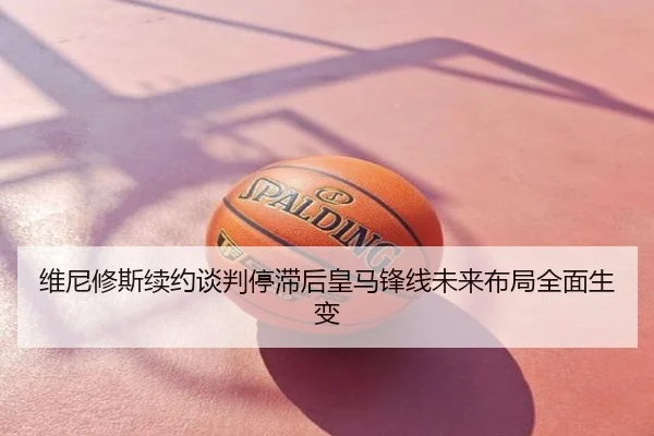 维尼修斯续约谈判停滞后皇马锋线未来布局全面生变