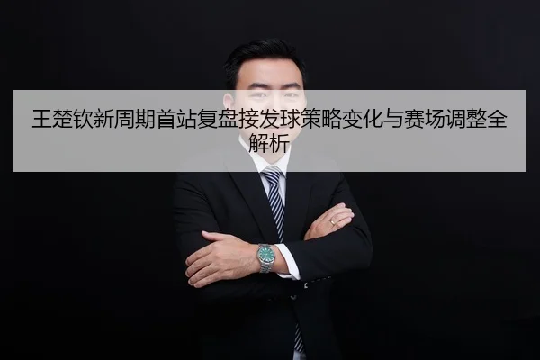 王楚钦新周期首站复盘接发球策略变化与赛场调整全解析