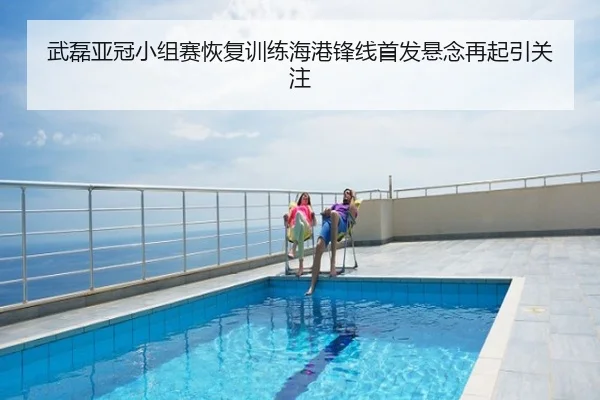 武磊亚冠小组赛恢复训练海港锋线首发悬念再起引关注