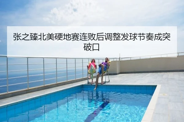 张之臻北美硬地赛连败后调整发球节奏成突破口