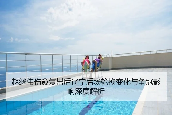 赵继伟伤愈复出后辽宁后场轮换变化与争冠影响深度解析