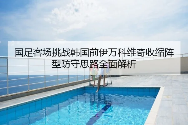 国足客场挑战韩国前伊万科维奇收缩阵型防守思路全面解析