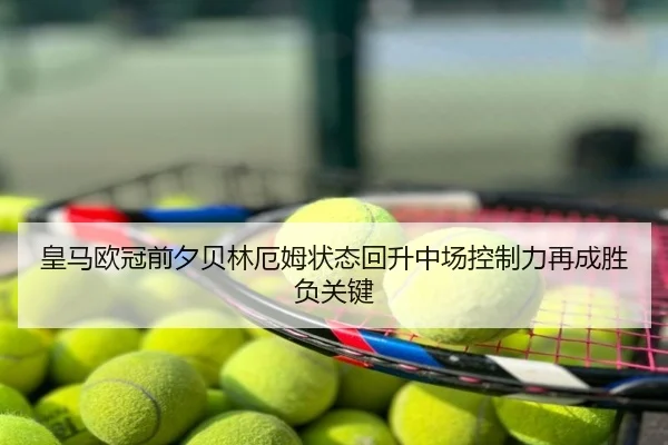 皇马欧冠前夕贝林厄姆状态回升中场控制力再成胜负关键