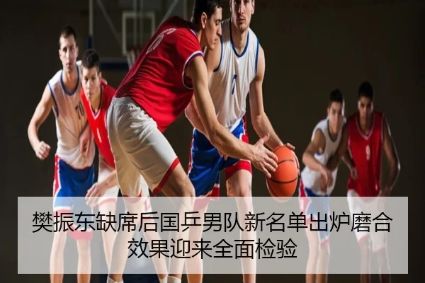樊振东缺席后国乒男队新名单出炉磨合效果迎来全面检验